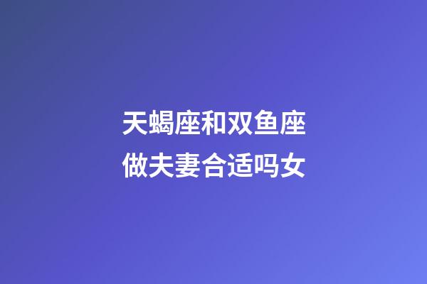 天蝎座和双鱼座做夫妻合适吗女-第1张-星座运势-玄机派