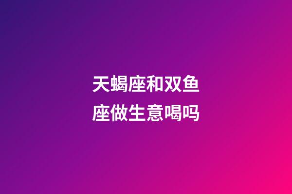 天蝎座和双鱼座做生意喝吗-第1张-星座运势-玄机派