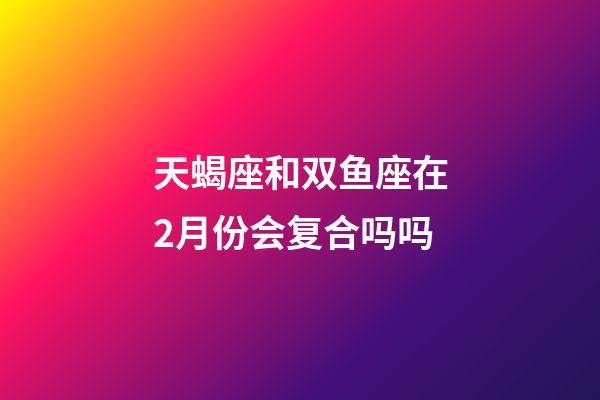 天蝎座和双鱼座在2月份会复合吗吗-第1张-星座运势-玄机派