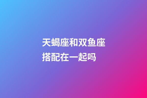 天蝎座和双鱼座搭配在一起吗-第1张-星座运势-玄机派