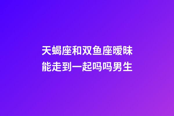 天蝎座和双鱼座暧昧能走到一起吗吗男生-第1张-星座运势-玄机派