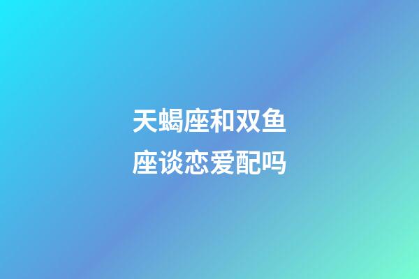 天蝎座和双鱼座谈恋爱配吗-第1张-星座运势-玄机派