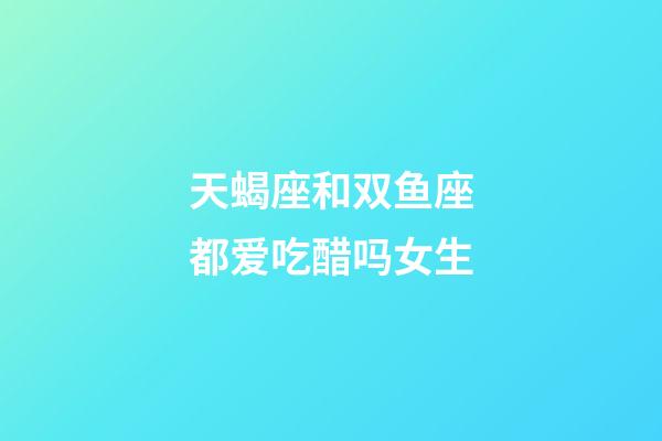 天蝎座和双鱼座都爱吃醋吗女生-第1张-星座运势-玄机派