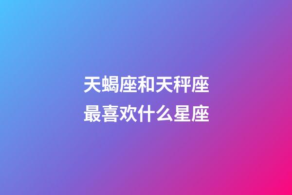 天蝎座和天秤座最喜欢什么星座-第1张-星座运势-玄机派