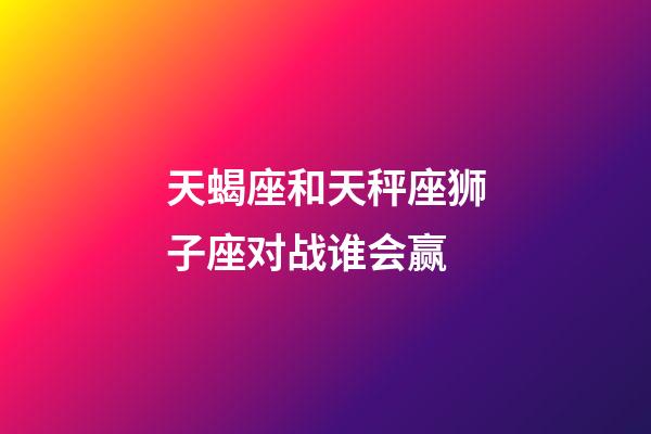 天蝎座和天秤座狮子座对战谁会赢-第1张-星座运势-玄机派