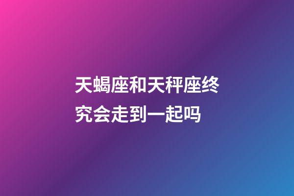 天蝎座和天秤座终究会走到一起吗-第1张-星座运势-玄机派
