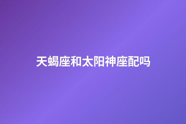 天蝎座和太阳神座配吗-第1张-星座运势-玄机派