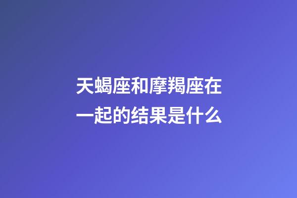 天蝎座和摩羯座在一起的结果是什么-第1张-星座运势-玄机派