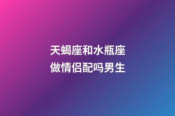 天蝎座和水瓶座做情侣配吗男生-第1张-星座运势-玄机派