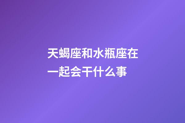 天蝎座和水瓶座在一起会干什么事-第1张-星座运势-玄机派