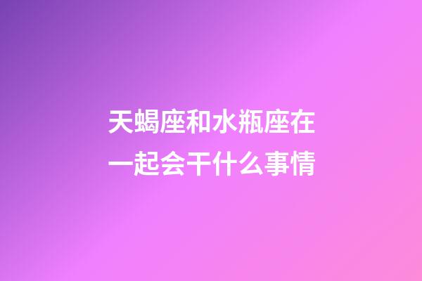 天蝎座和水瓶座在一起会干什么事情-第1张-星座运势-玄机派