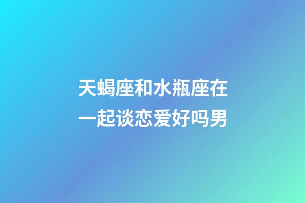 天蝎座和水瓶座在一起谈恋爱好吗男-第1张-星座运势-玄机派