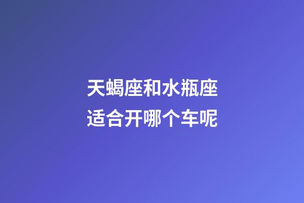 天蝎座和水瓶座适合开哪个车呢-第1张-星座运势-玄机派