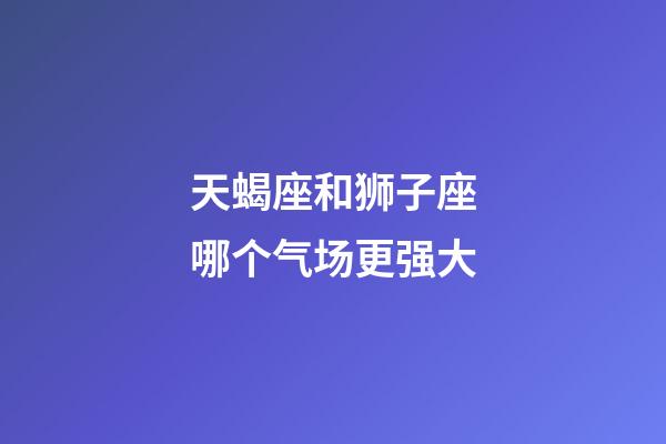 天蝎座和狮子座哪个气场更强大-第1张-星座运势-玄机派