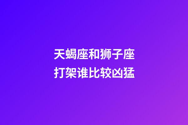 天蝎座和狮子座打架谁比较凶猛-第1张-星座运势-玄机派