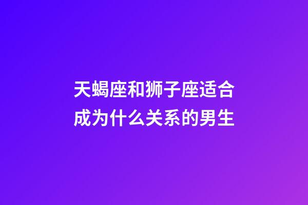 天蝎座和狮子座适合成为什么关系的男生-第1张-星座运势-玄机派