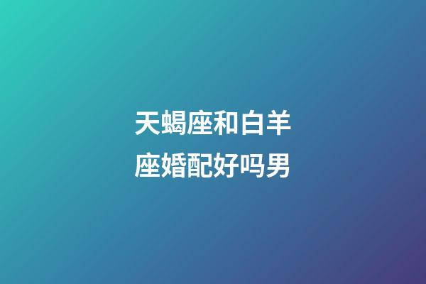 天蝎座和白羊座婚配好吗男-第1张-星座运势-玄机派