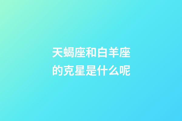 天蝎座和白羊座的克星是什么呢-第1张-星座运势-玄机派