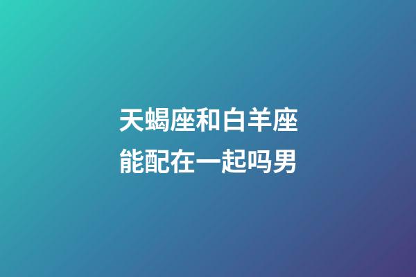 天蝎座和白羊座能配在一起吗男-第1张-星座运势-玄机派
