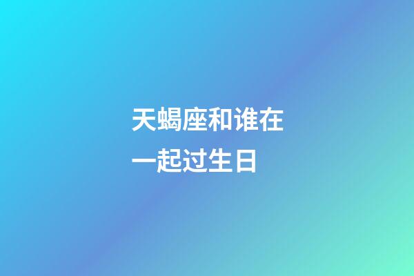 天蝎座和谁在一起过生日-第1张-星座运势-玄机派