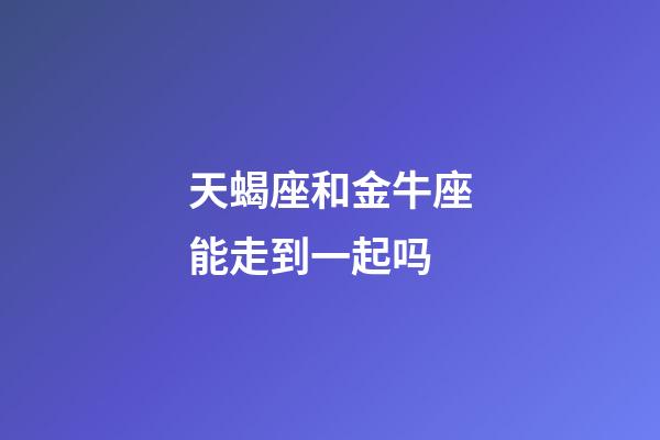 天蝎座和金牛座能走到一起吗-第1张-星座运势-玄机派
