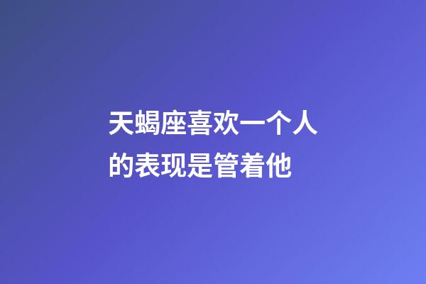 天蝎座喜欢一个人的表现是管着他-第1张-星座运势-玄机派