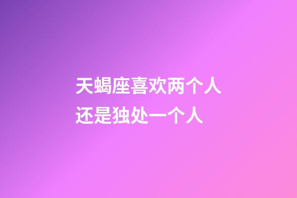 天蝎座喜欢两个人还是独处一个人-第1张-星座运势-玄机派