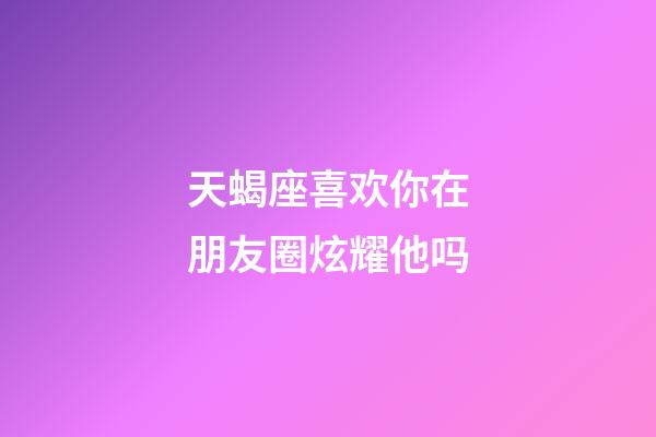 天蝎座喜欢你在朋友圈炫耀他吗-第1张-星座运势-玄机派