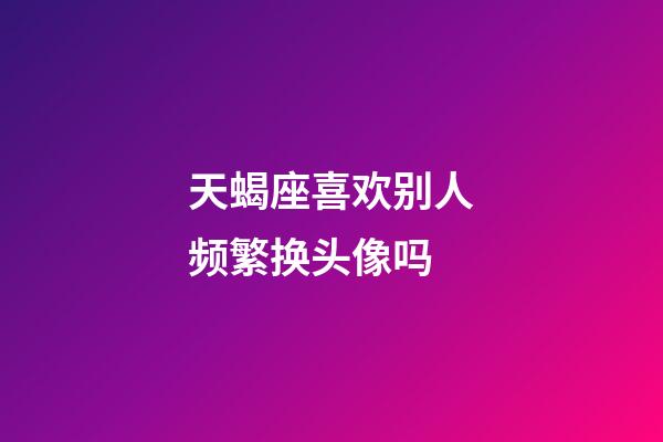 天蝎座喜欢别人频繁换头像吗-第1张-星座运势-玄机派