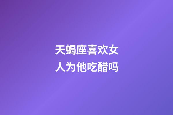 天蝎座喜欢女人为他吃醋吗-第1张-星座运势-玄机派