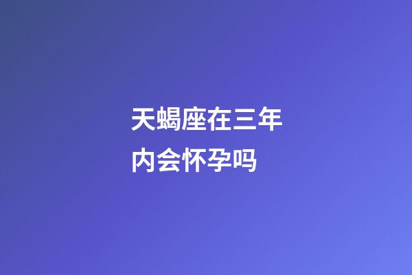 天蝎座在三年内会怀孕吗-第1张-星座运势-玄机派