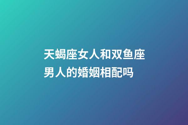 天蝎座女人和双鱼座男人的婚姻相配吗-第1张-星座运势-玄机派
