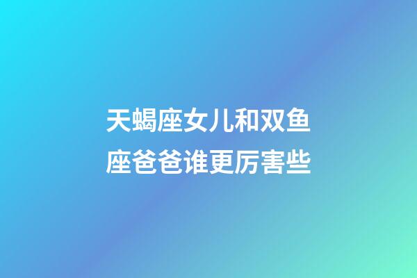 天蝎座女儿和双鱼座爸爸谁更厉害些-第1张-星座运势-玄机派