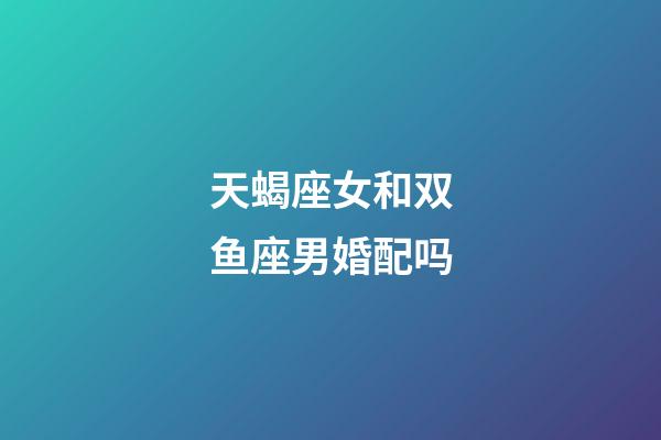 天蝎座女和双鱼座男婚配吗-第1张-星座运势-玄机派