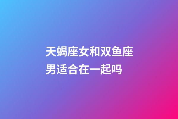 天蝎座女和双鱼座男适合在一起吗-第1张-星座运势-玄机派