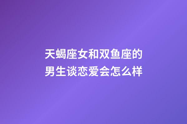 天蝎座女和双鱼座的男生谈恋爱会怎么样-第1张-星座运势-玄机派