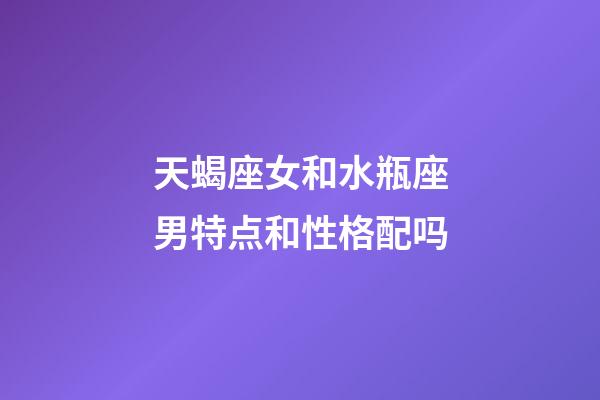 天蝎座女和水瓶座男特点和性格配吗-第1张-星座运势-玄机派
