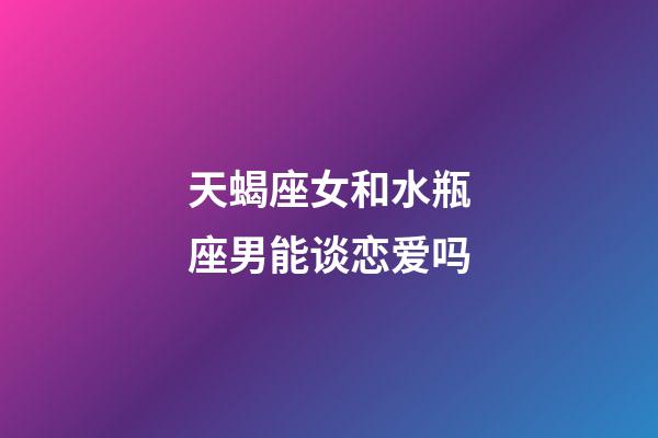 天蝎座女和水瓶座男能谈恋爱吗-第1张-星座运势-玄机派