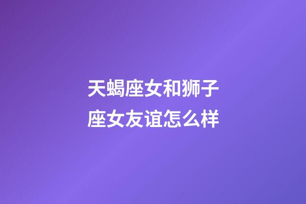 天蝎座女和狮子座女友谊怎么样-第1张-星座运势-玄机派