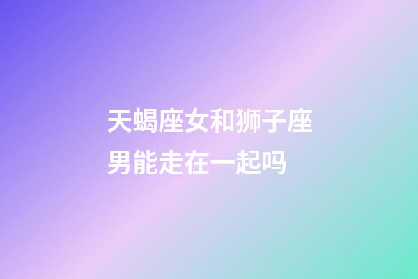 天蝎座女和狮子座男能走在一起吗-第1张-星座运势-玄机派