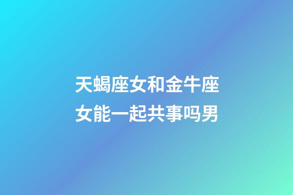 天蝎座女和金牛座女能一起共事吗男-第1张-星座运势-玄机派