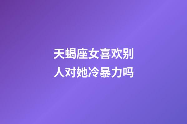 天蝎座女喜欢别人对她冷暴力吗-第1张-星座运势-玄机派