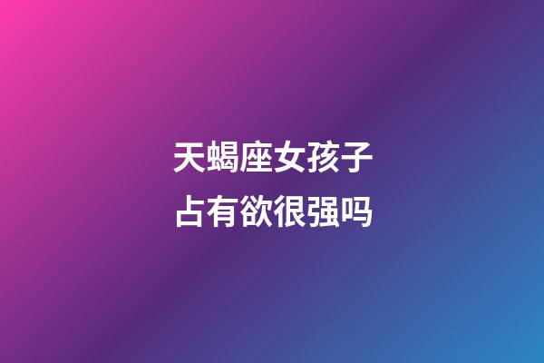 天蝎座女孩子占有欲很强吗-第1张-星座运势-玄机派