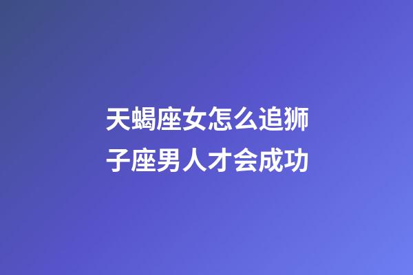 天蝎座女怎么追狮子座男人才会成功-第1张-星座运势-玄机派