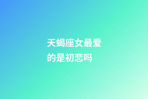 天蝎座女最爱的是初恋吗-第1张-星座运势-玄机派