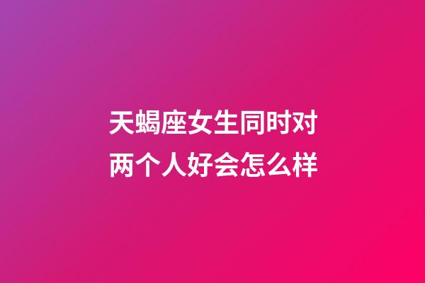 天蝎座女生同时对两个人好会怎么样-第1张-星座运势-玄机派