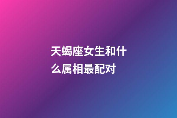 天蝎座女生和什么属相最配对-第1张-星座运势-玄机派