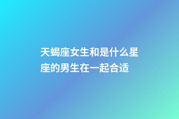 天蝎座女生和是什么星座的男生在一起合适-第1张-星座运势-玄机派