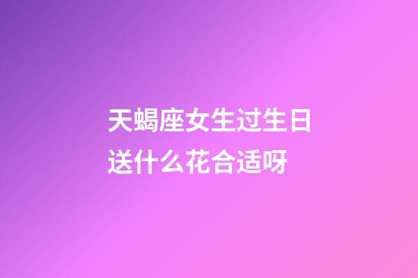 天蝎座女生过生日送什么花合适呀-第1张-星座运势-玄机派