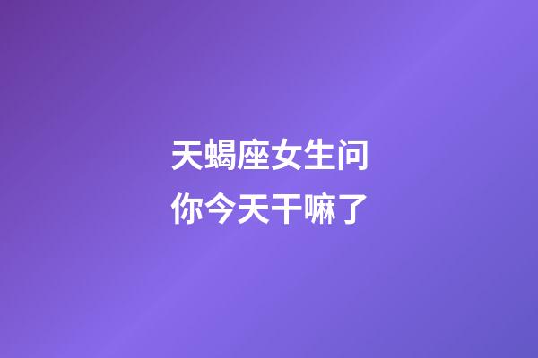 天蝎座女生问你今天干嘛了